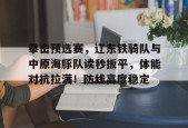 拳击预选赛，辽东铁骑队与中原海豚队读秒扳平，体能对抗拉满！防线高度稳定的简单介绍九游棋牌游戏