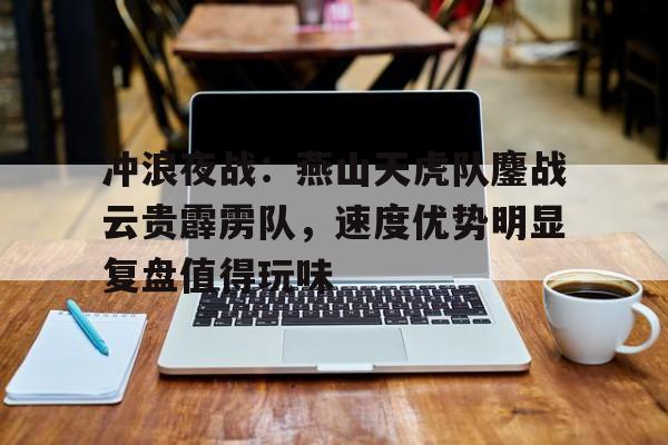 冲浪夜战：燕山天虎队鏖战云贵霹雳队，速度优势明显复盘值得玩味的简单介绍